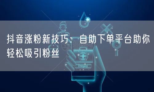 抖音涨粉新技巧:自助下单平台助你轻松吸引粉丝