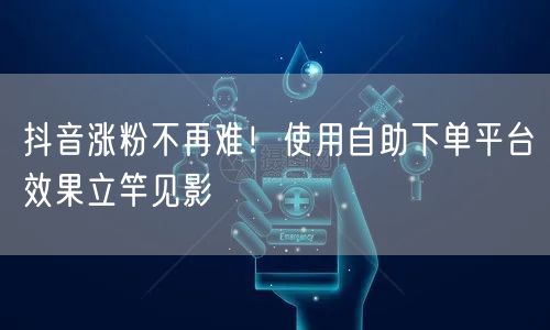 抖音涨粉不再难!使用自助下单平台效果立竿见影