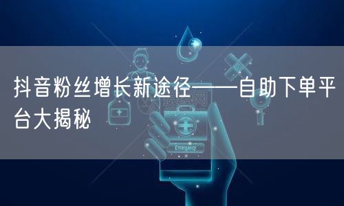 抖音粉丝增长新途径——自助下单平台大揭秘