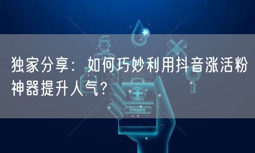 独家分享:如何巧妙利用抖音涨活粉神器提升人气?