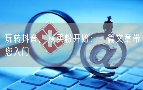 玩转抖音，从买粉开始：一篇文章带您入门