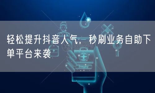 轻松提升抖音人气，秒刷业务自助下单平台来袭