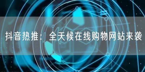 抖音热推：全天候在线购物网站来袭