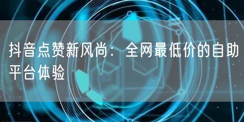 抖音点赞新风尚：全网最低价的自助平台体验