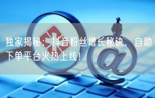 独家揭秘：抖音粉丝增长秘诀，自助下单平台火热上线！