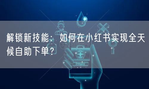 解锁新技能:如何在小红书实现全天候自助下单?