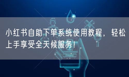 小红书自助下单系统使用教程，轻松上手享受全天候服务！