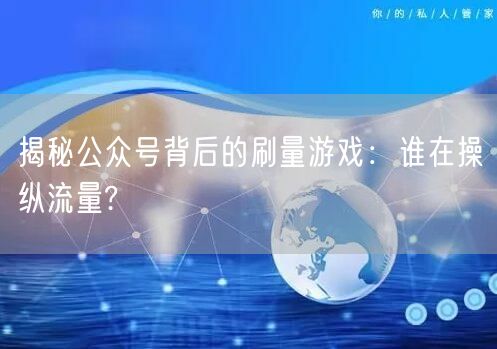 揭秘公众号背后的刷量游戏：谁在操纵流量?