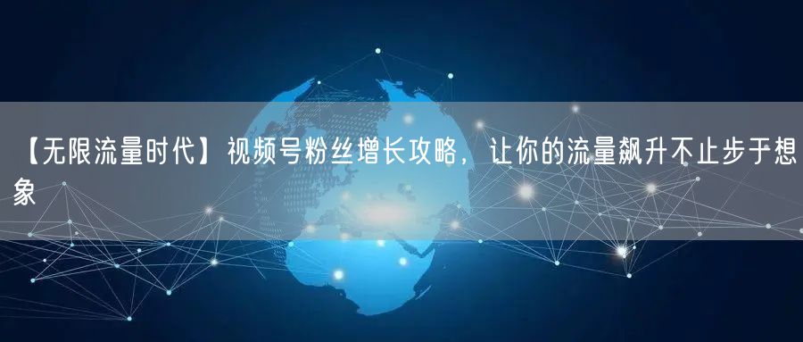 【无限流量时代】视频号粉丝增长攻略，让你的流量飙升不止步于想象