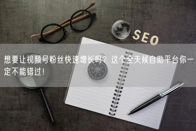 想要让视频号粉丝快速增长吗?这个全天候自助平台你一定不能错过!