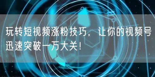 玩转短视频涨粉技巧，让你的视频号迅速突破一万大关！