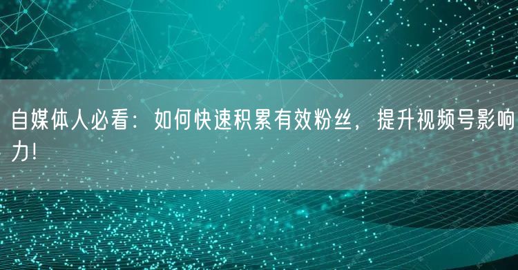 自媒体人必看：如何快速积累有效粉丝，提升视频号影响力！