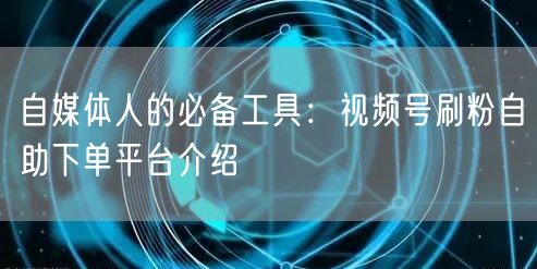 自媒体人的必备工具:视频号刷粉自助下单平台介绍