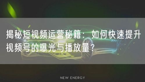 揭秘短视频运营秘籍：如何快速提升视频号的曝光与播放量？