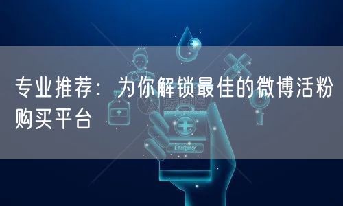 专业推荐：为你解锁最佳的微博活粉购买平台