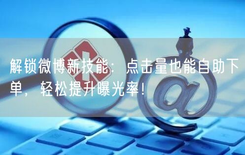 解锁微博新技能：点击量也能自助下单，轻松提升曝光率！