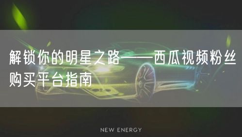 解锁你的明星之路——西瓜视频粉丝购买平台指南