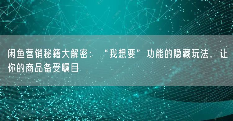 闲鱼营销秘籍大解密：“我想要”功能的隐藏玩法，让你的商品备受瞩目