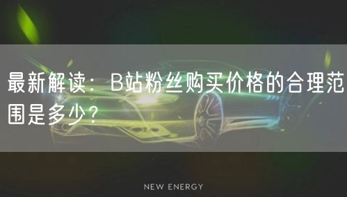 最新解读：B站粉丝购买价格的合理范围是多少？
