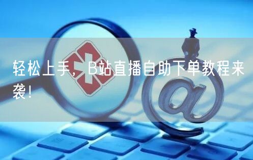 轻松上手,B站直播自助下单教程来袭!