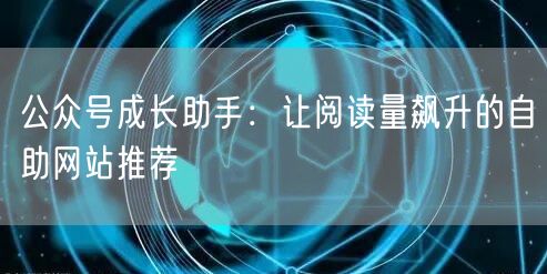 公众号成长助手:让阅读量飙升的自助网站推荐