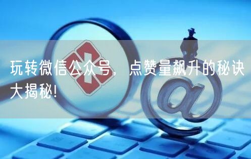 玩转微信公众号,点赞量飙升的秘诀大揭秘!