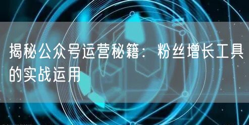 揭秘公众号运营秘籍:粉丝增长工具的实战运用