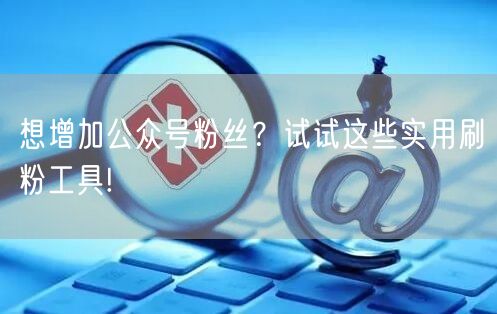 想增加公众号粉丝?试试这些实用刷粉工具!