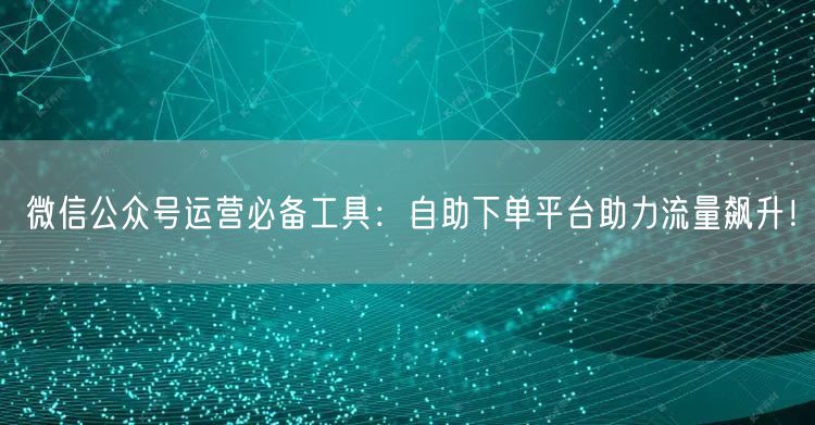 微信公众号运营必备工具：自助下单平台助力流量飙升！