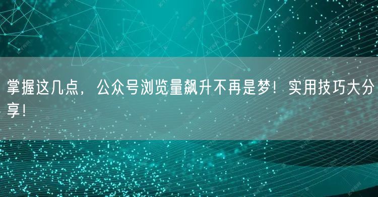 掌握这几点，公众号浏览量飙升不再是梦！实用技巧大分享！