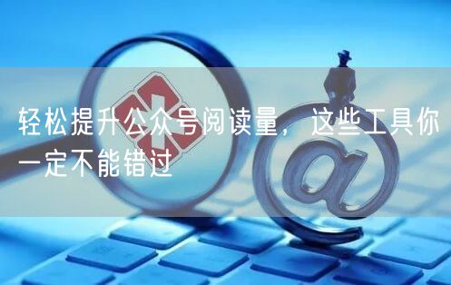 轻松提升公众号阅读量，这些工具你一定不能错过
