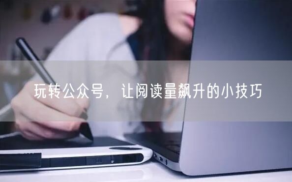 玩转公众号，让阅读量飙升的小技巧