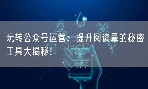 玩转公众号运营：提升阅读量的秘密工具大揭秘！
