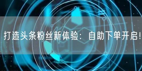 打造头条粉丝新体验：自助下单开启！