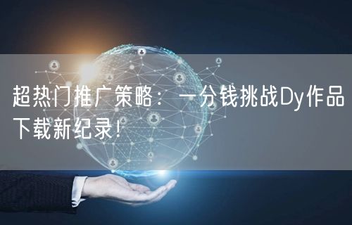 超热门推广策略：一分钱挑战Dy作品下载新纪录！