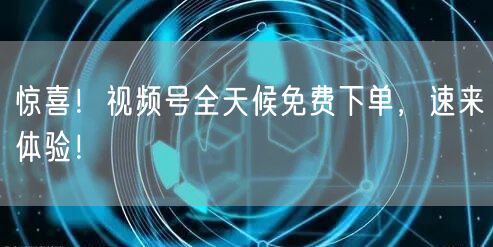 惊喜！视频号全天候免费下单，速来体验！