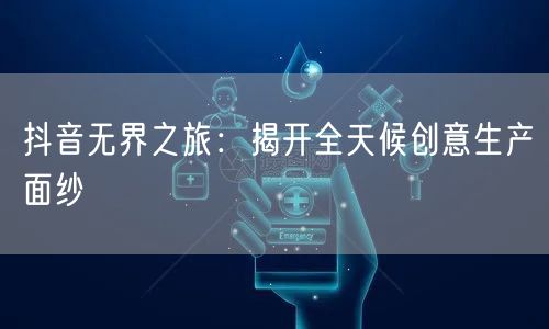 抖音无界之旅：揭开全天候创意生产面纱