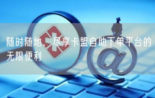 随时随地,尽享卡盟自助下单平台的无限便利