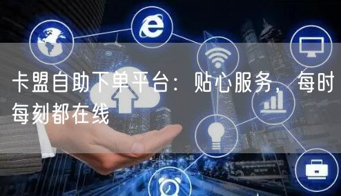 卡盟自助下单平台:贴心服务,每时每刻都在线