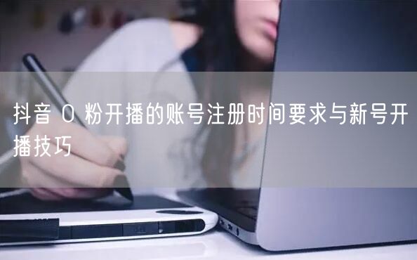 抖音 0 粉开播的账号注册时间要求与新号开播技巧