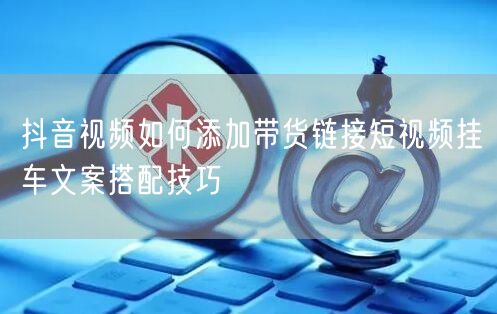 抖音视频如何添加带货链接短视频挂车文案搭配技巧