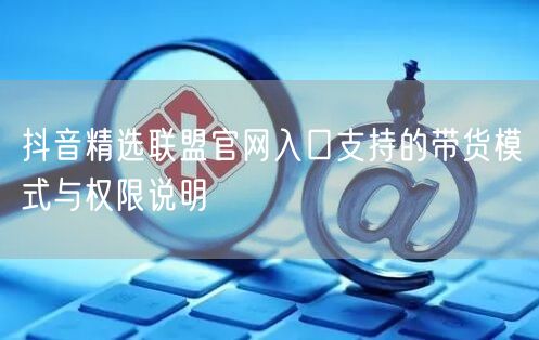 抖音精选联盟官网入口支持的带货模式与权限说明