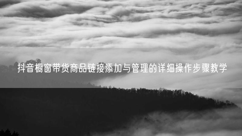 抖音橱窗带货商品链接添加与管理的详细操作步骤教学