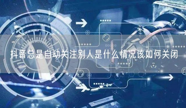 抖音总是自动关注别人是什么情况该如何关闭