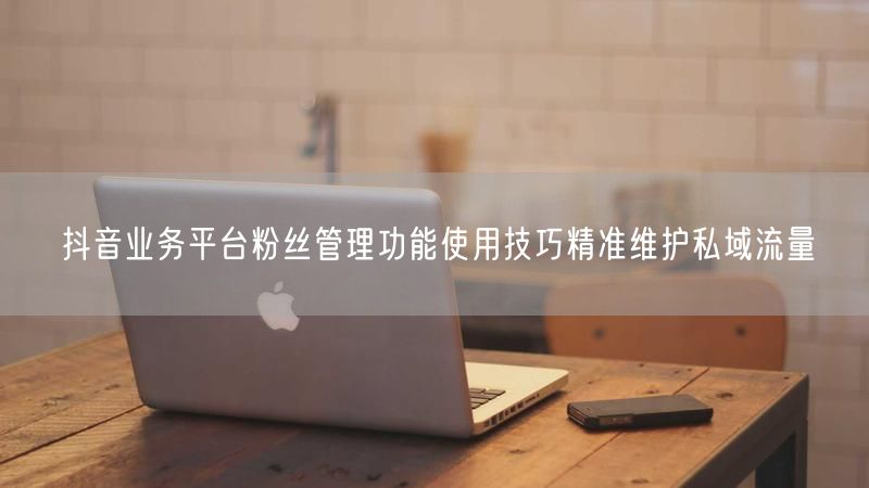 抖音业务平台粉丝管理功能使用技巧精准维护私域流量
