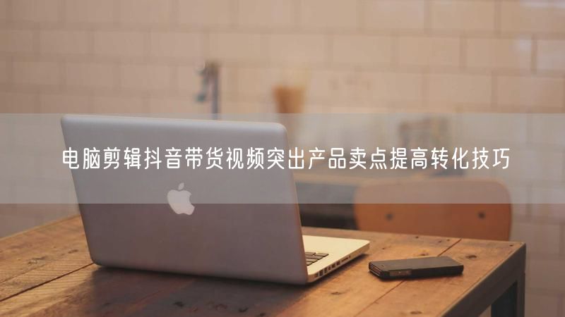 电脑剪辑抖音带货视频突出产品卖点提高转化技巧