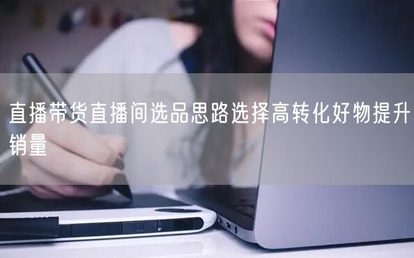 直播带货直播间选品思路选择高转化好物提升销量