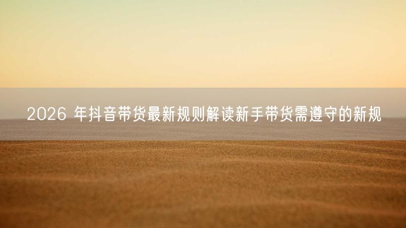 2026 年抖音带货最新规则解读新手带货需遵守的新规