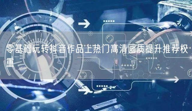 零基础玩转抖音作品上热门高清画质提升推荐权重
