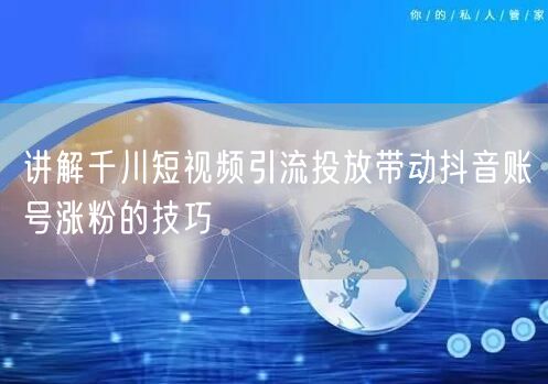 讲解千川短视频引流投放带动抖音账号涨粉的技巧